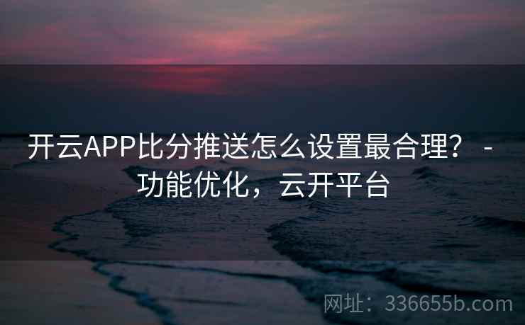 开云APP比分推送怎么设置最合理？ - 功能优化，云开平台