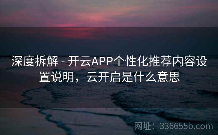 深度拆解 - 开云APP个性化推荐内容设置说明，云开启是什么意思