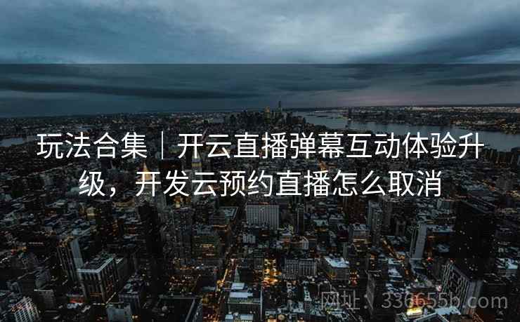 玩法合集｜开云直播弹幕互动体验升级，开发云预约直播怎么取消