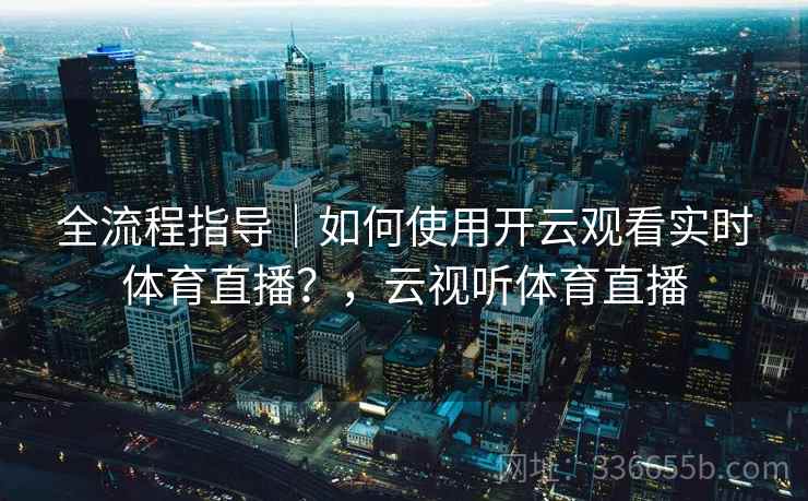 全流程指导｜如何使用开云观看实时体育直播？，云视听体育直播