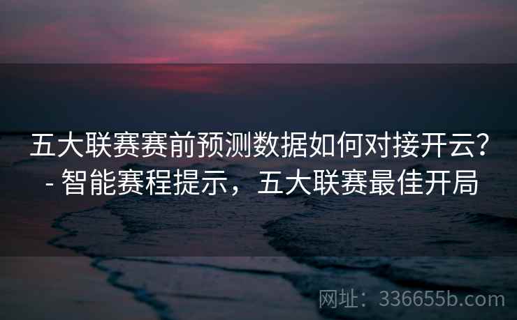 五大联赛赛前预测数据如何对接开云？ - 智能赛程提示，五大联赛最佳开局