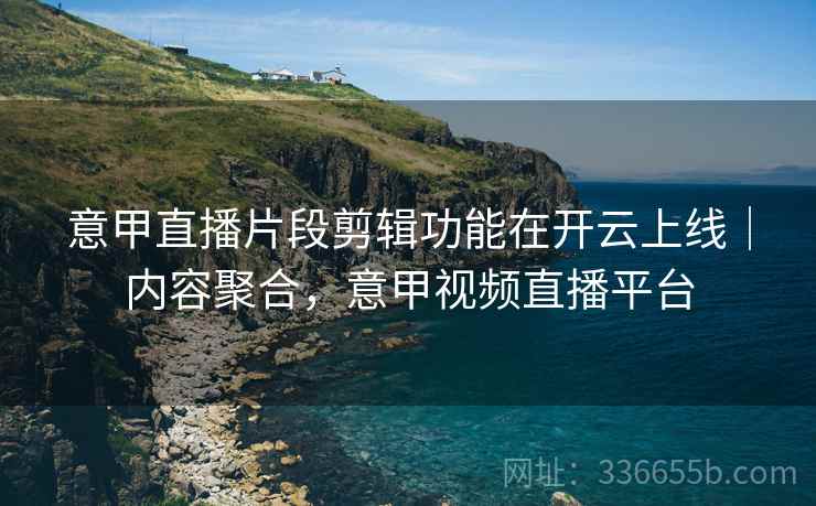 意甲直播片段剪辑功能在开云上线｜内容聚合，意甲视频直播平台