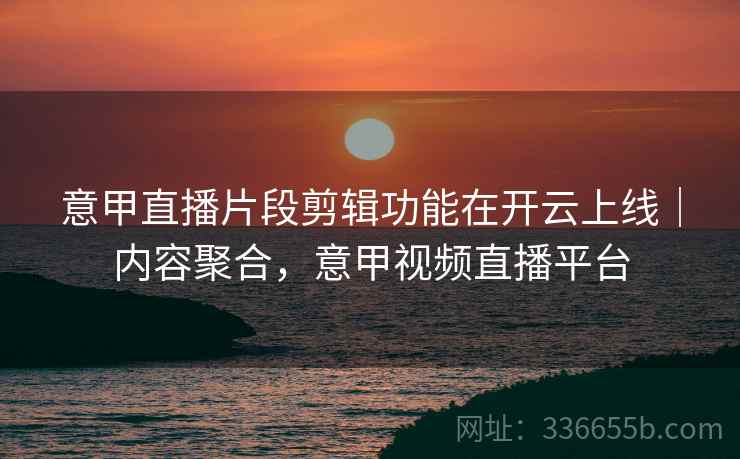 意甲直播片段剪辑功能在开云上线｜内容聚合，意甲视频直播平台