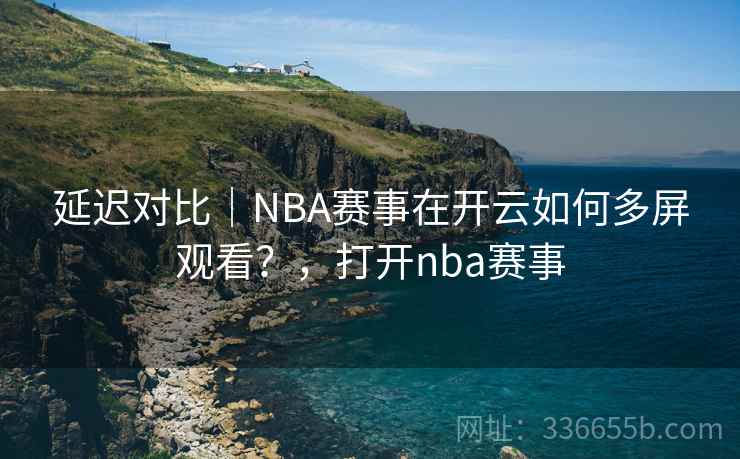 延迟对比｜NBA赛事在开云如何多屏观看？，打开nba赛事