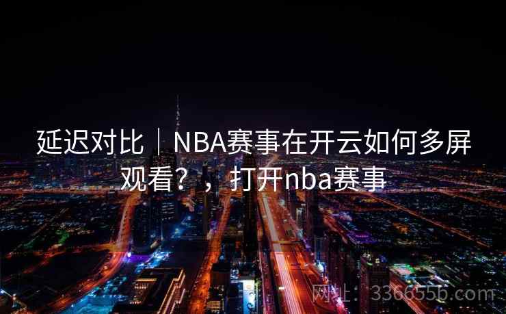 延迟对比｜NBA赛事在开云如何多屏观看？，打开nba赛事