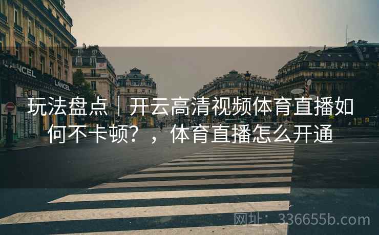 玩法盘点｜开云高清视频体育直播如何不卡顿？，体育直播怎么开通