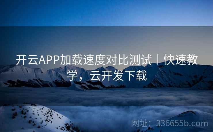 开云APP加载速度对比测试｜快速教学，云开发下载