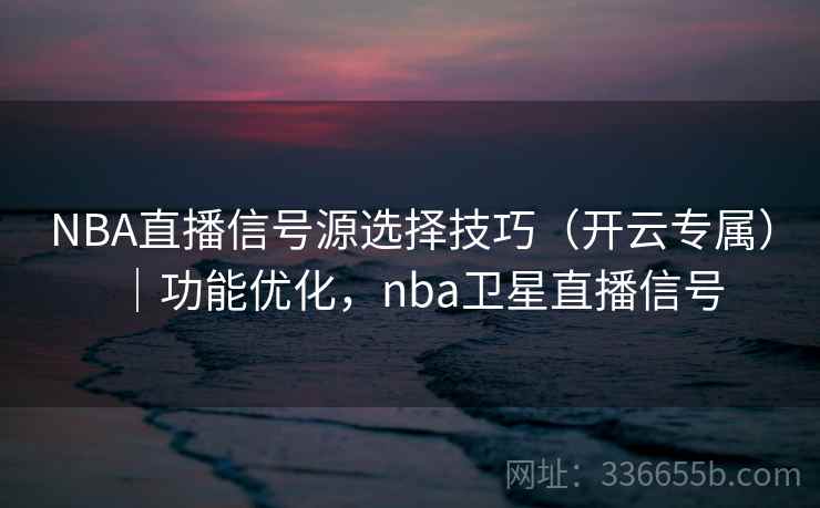 NBA直播信号源选择技巧（开云专属）｜功能优化，nba卫星直播信号