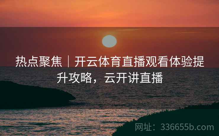 热点聚焦｜开云体育直播观看体验提升攻略，云开讲直播
