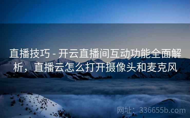 直播技巧 - 开云直播间互动功能全面解析，直播云怎么打开摄像头和麦克风