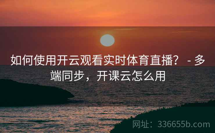 如何使用开云观看实时体育直播？ - 多端同步，开课云怎么用