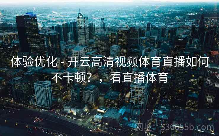 体验优化 - 开云高清视频体育直播如何不卡顿？，看直播体育