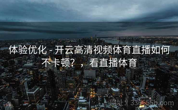 体验优化 - 开云高清视频体育直播如何不卡顿？，看直播体育
